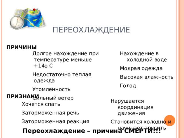 ПЕРЕОХЛАЖДЕНИЕ ПРИЧИНЫ Долгое нахождение при температуре меньше +14о С Недостаточно теплая одежда Утомленность Сильный ветер Долгое нахождение при температуре меньше +14о С Недостаточно теплая одежда Утомленность Сильный ветер Нахождение в холодной воде Мокрая одежда Высокая влажность Голод Нахождение в холодной воде Мокрая одежда Высокая влажность Голод ПРИЗНАКИ Нарушается координация движения Становится холодно и начинает трусить  Хочется спать Заторможенная речь Заторможенная реакция Переохлаждение – причина СМЕРТИ!!! 