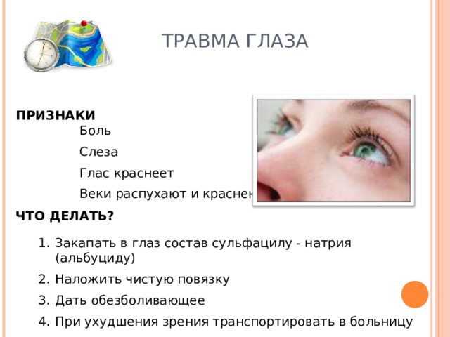 ТРАВМА ГЛАЗА ПРИЗНАКИ Боль Слеза Глас краснеет Веки распухают и краснеют  Боль Слеза Глас краснеет Веки распухают и краснеют  ЧТО ДЕЛАТЬ? Закапать в глаз состав сульфацилу - натрия (альбуциду) Наложить чистую повязку Дать обезболивающее При ухудшения зрения транспортировать в больницу 