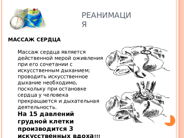 РЕАНИМАЦИЯ МАССАЖ СЕРДЦА Массаж сердца является действенной мерой оживления при его сочетании с искусственным дыханием; проводить искусственное дыхание необходимо, поскольку при остановке сердца у человека прекращается и дыхательная деятельность. На 15 давлений грудной клетки производится 3 искусственных вдоха !!! Массаж сердца является действенной мерой оживления при его сочетании с искусственным дыханием; проводить искусственное дыхание необходимо, поскольку при остановке сердца у человека прекращается и дыхательная деятельность. На 15 давлений грудной клетки производится 3 искусственных вдоха !!! 
