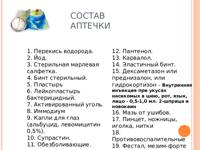 СОСТАВ АПТЕЧКИ 1. Перекись водорода.  2. Йод.  3. Стерильная марлевая салфетка.  4. Бинт стерильный.  5. Пластырь  6. Лейкопластырь бактерицидный.  7. Активированный уголь.  8. Иммодиум  9. Капли для глаз (альбуцид, левомицитин 0,5%).  10. Супрастин.  11. Обезболивающие. 12. Пантенол. 13. Карвалол.  14. Эластичный бинт.  15. Дексаметазон или преднизалон, или гидрокортизон -  Внутренняя инъекция при укусах насекомых в шею, рот, язык, лицо - 0,5-1,0 мл. 2-шприца и новокаин  16. Мазь от ушибов.  17. Пинцет, ножницы, иголка, нитки  18. Противовоспалительные  19. Фестал, мезим-форте 20. Мазь «Спасатель» 