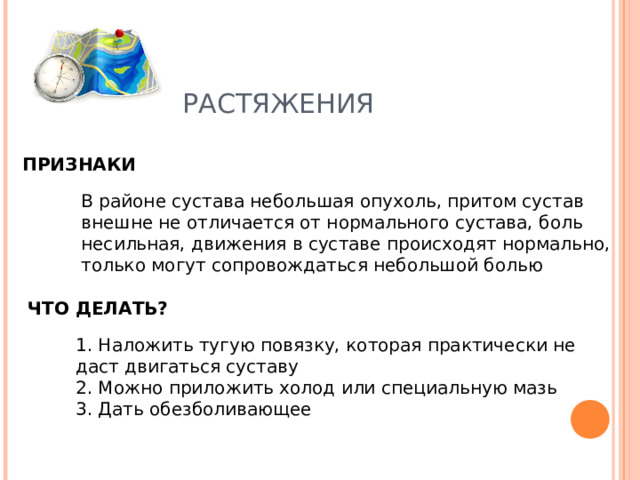 РАСТЯЖЕНИЯ ПРИЗНАКИ В районе сустава небольшая опухоль, притом сустав внешне не отличается от нормального сустава, боль несильная, движения в суставе происходят нормально, только могут сопровождаться небольшой болью ЧТО ДЕЛАТЬ? 1. Наложить тугую повязку, которая практически не даст двигаться суставу  2. Можно приложить холод или специальную мазь  3. Дать обезболивающее 
