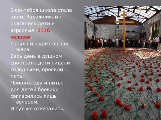 1 сентября школа стала адом. Заложниками оказались дети и взрослые - 1116 человек .  Стояла изнурительная жара. Весь день в душном спортзале дети сидели голодными, просили пить. Принять еду и питье для детей боевики согласились лишь вечером. И тут же отказались.  