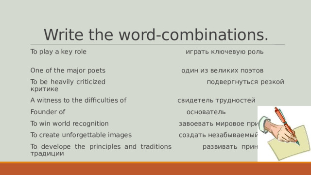Write the word-combinations. To play a key role играть ключевую роль One of the major poets один из великих поэтов To be heavily criticized подвергнуться резкой критике A witness to the difficulties of свидетель трудностей Founder of основатель To win world recognition завоевать мировое признание To create unforgettable images создать незабываемый образ To develope the principles and traditions развивать принципы и традиции 