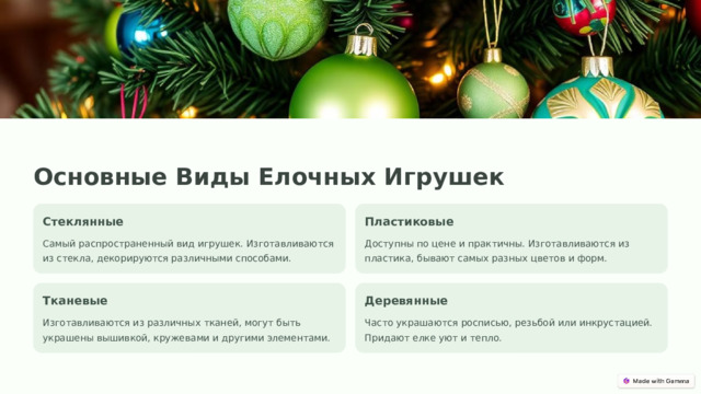 Основные Виды Елочных Игрушек Стеклянные Пластиковые Самый распространенный вид игрушек. Изготавливаются из стекла, декорируются различными способами. Доступны по цене и практичны. Изготавливаются из пластика, бывают самых разных цветов и форм. Тканевые Деревянные Изготавливаются из различных тканей, могут быть украшены вышивкой, кружевами и другими элементами. Часто украшаются росписью, резьбой или инкрустацией. Придают елке уют и тепло.  
