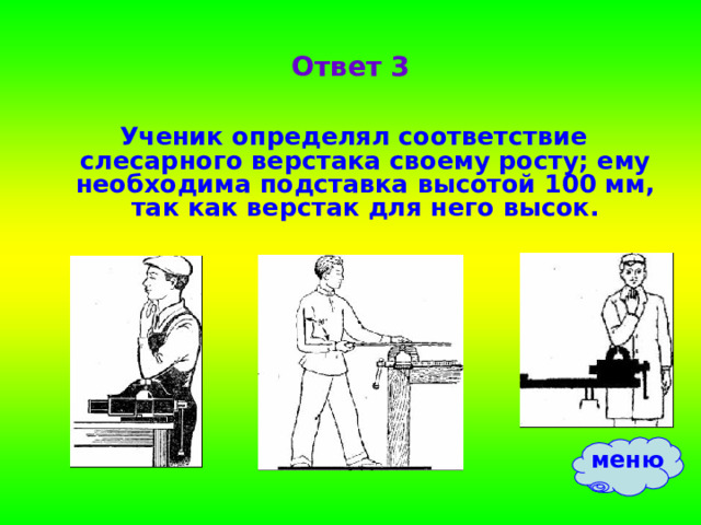 Ответ 3 Ученик определял соответствие слесарного верстака своему росту; ему необходима подставка высотой 100 мм, так как верстак для него высок. меню 