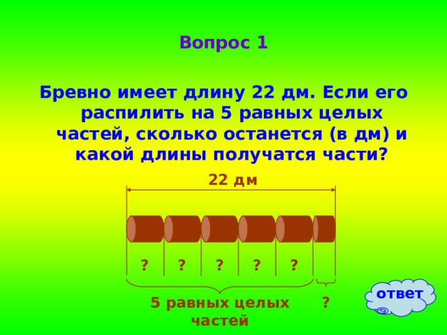 Вопрос 1 Бревно имеет длину 22 дм. Если его распилить на 5 равных целых частей, сколько останется (в дм) и какой длины получатся части? 22 дм ? ? ? ? ? ответ 5 равных целых частей ? 