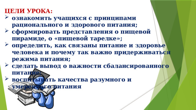 ЦЕЛИ УРОКА: ознакомить учащихся с принципами рационального и здорового питания; сформировать представления о пищевой пирамиде, о «пищевой тарелке»; определить, как связаны питание и здоровье человека и почему так важно придерживаться режима питания; сделать вывод о важности сбалансированного питание; воспитывать качества разумного и умеренного питания 