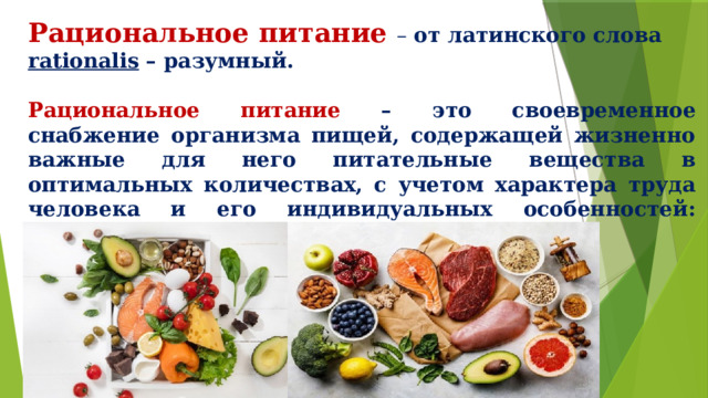 Рациональное питание – от латинского слова rationalis – разумный. Рациональное питание – это своевременное снабжение организма пищей, содержащей жизненно важные для него питательные вещества в оптимальных количествах, с учетом характера труда человека и его индивидуальных особенностей: возраста, пола, роста, веса и т.п. 