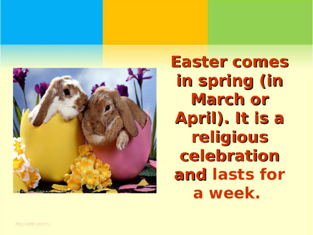 Easter comes in spring (in March or April). It is a religious celebration and lasts for a week.     
