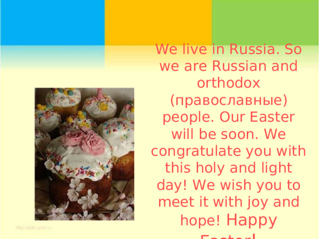 We  live in Russia. So we are Russian and orthodox ( православные) people. Our Easter will be soon. We congratulate you with this holy and light day! We wish you to meet it with joy and hope! Happy Eаster ! 