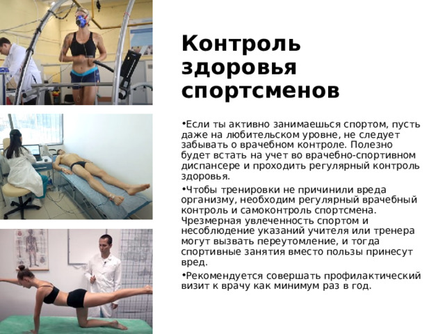 Контроль здоровья спортсменов Если ты активно занимаешься спортом, пусть даже на любительском уровне, не следует забывать о врачебном контроле. Полезно будет встать на учет во врачебно-спортивном диспансере и проходить регулярный контроль здоровья. Чтобы тренировки не причинили вреда организму, необходим регулярный врачебный контроль и самоконтроль спортсмена. Чрезмерная увлеченность спортом и несоблюдение указаний учителя или тренера могут вызвать переутомление, и тогда спортивные занятия вместо пользы принесут вред. Рекомендуется совершать профилактический визит к врачу как минимум раз в год. 