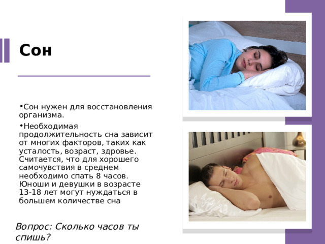 Сон Сон нужен для восстановления организма. Необходимая продолжительность сна зависит от многих факторов, таких как усталость, возраст, здровье. Считается, что для хорошего самочувствия в среднем необходимо спать 8 часов. Юноши и девушки в возрасте 13-18 лет могут нуждаться в большем количестве сна Вопрос: Сколько часов ты спишь? 