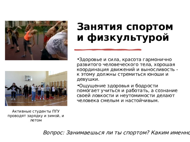 Занятия спортом и физкультурой Здоровье и сила, красота гармонично развитого человеческого тела, хорошая координация движений и выносливость - к этому должны стремиться юноши и девушки. Ощущение здоровья и бодрости помогает учиться и работать, а сознание своей ловкости и неутомимости делают человека смелым и настойчивым. Активные студенты ПГУ проводят зарядку и зимой, и летом Вопрос: Занимаешься ли ты спортом? Каким именно? 