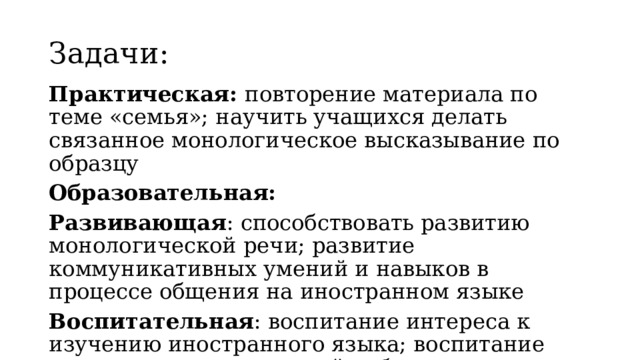 Задачи: Практическая: повторение материала по теме «семья»; научить учащихся делать связанное монологическое высказывание по образцу Образовательная: Развивающая : способствовать развитию монологической речи; развитие коммуникативных умений и навыков в процессе общения на иностранном языке Воспитательная : воспитание интереса к изучению иностранного языка; воспитание навыков самостоятельной работы 