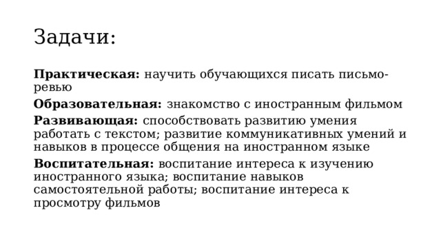Задачи: Практическая: научить обучающихся писать письмо-ревью Образовательная: знакомство с иностранным фильмом Развивающая: способствовать развитию умения работать с текстом; развитие коммуникативных умений и навыков в процессе общения на иностранном языке Воспитательная: воспитание интереса к изучению иностранного языка; воспитание навыков самостоятельной работы; воспитание интереса к просмотру фильмов 