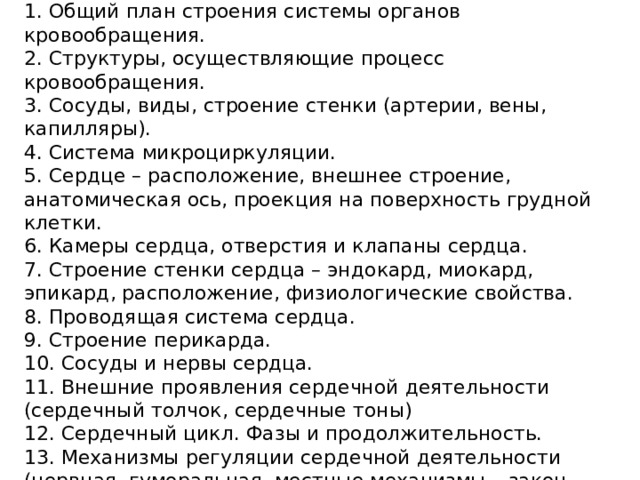 ПЛАН 1. Общий план строения системы органов кровообращения. 2. Структуры, осуществляющие процесс кровообращения. 3. Сосуды, виды, строение стенки (артерии, вены, капилляры). 4. Система микроциркуляции. 5. Сердце – расположение, внешнее строение, анатомическая ось, проекция на поверхность грудной клетки. 6. Камеры сердца, отверстия и клапаны сердца. 7. Строение стенки сердца – эндокард, миокард, эпикард, расположение, физиологические свойства. 8. Проводящая система сердца. 9. Строение перикарда. 10. Сосуды и нервы сердца. 11. Внешние проявления сердечной деятельности (сердечный толчок, сердечные тоны) 12. Сердечный цикл. Фазы и продолжительность. 13. Механизмы регуляции сердечной деятельности (нервная, гуморальная, местные механизмы – закон Старлинга, Бейнбриджа). 