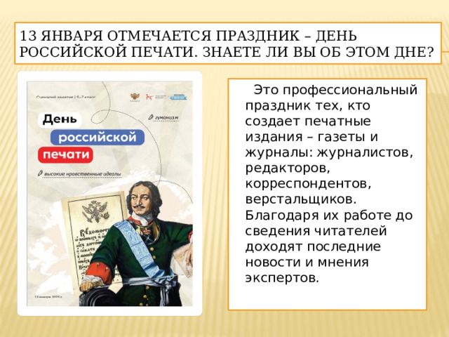 13 января отмечается праздник – День российской печати. Знаете ли вы об этом дне?  Это профессиональный праздник тех, кто создает печатные издания – газеты и журналы: журналистов, редакторов, корреспондентов, верстальщиков. Благодаря их работе до сведения читателей доходят последние новости и мнения экспертов. 