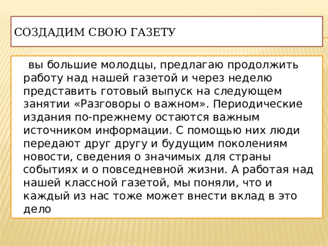 Создадим свою газету  вы большие молодцы, предлагаю продолжить работу над нашей газетой и через неделю представить готовый выпуск на следующем занятии «Разговоры о важном». Периодические издания по-прежнему остаются важным источником информации. С помощью них люди передают друг другу и будущим поколениям новости, сведения о значимых для страны событиях и о повседневной жизни. А работая над нашей классной газетой, мы поняли, что и каждый из нас тоже может внести вклад в это дело 