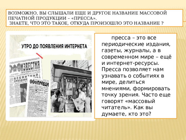 Возможно, вы слышали еще и другое название массовой печатной продукции – «пресса».  Знаете, что это такое, откуда произошло это название ?  пресса – это все периодические издания, газеты, журналы, а в современном мире – ещё и интернет-ресурсы. Пресса позволяет нам узнавать о событиях в мире, делиться мнениями, формировать точку зрения. Часто еще говорят «массовый читатель». Как вы думаете, кто это? 
