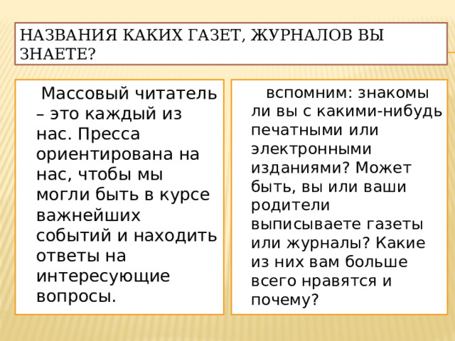 Названия каких газет, журналов вы знаете?  Массовый читатель – это каждый из нас. Пресса ориентирована на нас, чтобы мы могли быть в курсе важнейших событий и находить ответы на интересующие вопросы.  вспомним: знакомы ли вы с какими-нибудь печатными или электронными изданиями? Может быть, вы или ваши родители выписываете газеты или журналы? Какие из них вам больше всего нравятся и почему? 