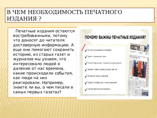 В чем необходимость печатного издания ?  Печатные издания остаются востребованными, потому что доносят до читателя достоверную информацию. А еще они помогают сохранить историю, из старых газет и журналов мы узнаем, что интересовало людей в далекие от нас времена, какие происходили события, как люди на них реагировали. Например, знаете ли вы, о чем писали в самых первых газетах? 