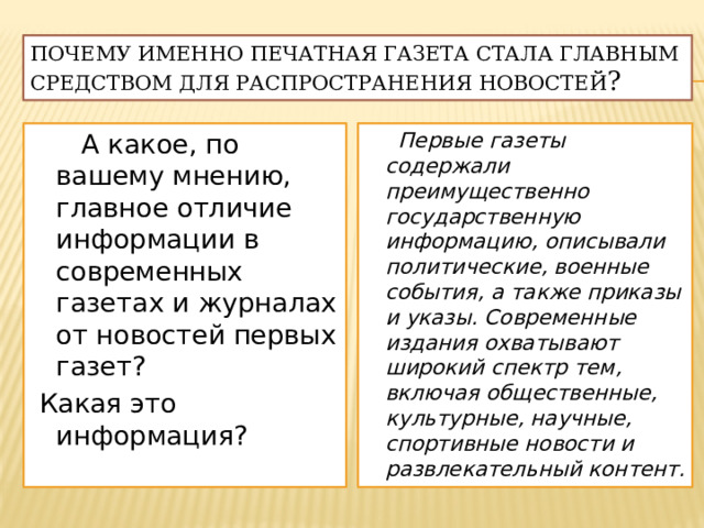 почему именно печатная газета стала главным средством для распространения новостей ?  А какое, по вашему мнению, главное отличие информации в современных газетах и журналах от новостей первых газет?  Первые газеты содержали преимущественно государственную информацию, описывали политические, военные события, а также приказы и указы. Современные издания охватывают широкий спектр тем, включая общественные, культурные, научные, спортивные новости и развлекательный контент.  Какая это информация? 