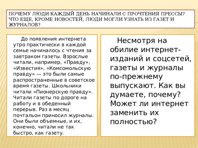 Почему люди каждый день начинали с прочтения прессы? Что еще, кроме новостей, люди могли узнать из газет и журналов?  До появления интернета утро практически в каждой семье начиналось с чтения за завтраком газеты. Взрослые читали, например, «Правду», «Известия», «Комсомольскую правду» — это были самые распространенные в советское время газеты. Школьники читали «Пионерскую правду». Читали газеты по дороге на работу и в обеденный перерыв. Раз в месяц почтальон приносил журналы. Они были объемные, и их, конечно, читали не так быстро, как газету.  Несмотря на обилие интернет-изданий и соцсетей, газеты и журналы по-прежнему выпускают. Как вы думаете, почему? Может ли интернет заменить их полностью? 