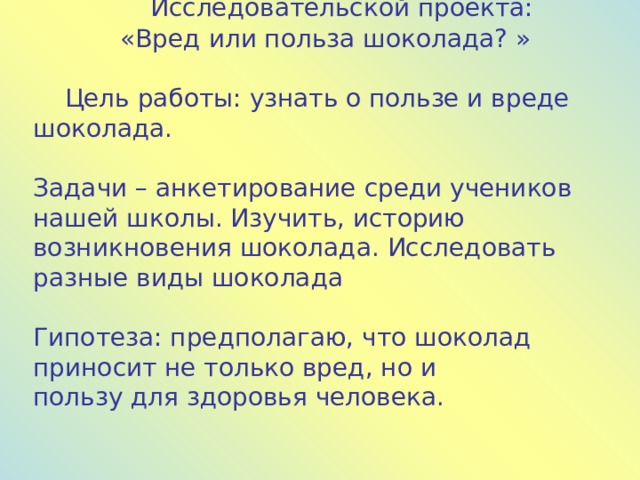  Исследовательской проекта: «Вред или польза шоколада? »  Цель работы: узнать о пользе и вреде шоколада. Задачи – анкетирование среди учеников нашей школы. Изучить, историю возникновения шоколада. Исследовать разные виды шоколада Гипотеза: предполагаю, что шоколад приносит не только вред, но и пользу для здоровья человека. 