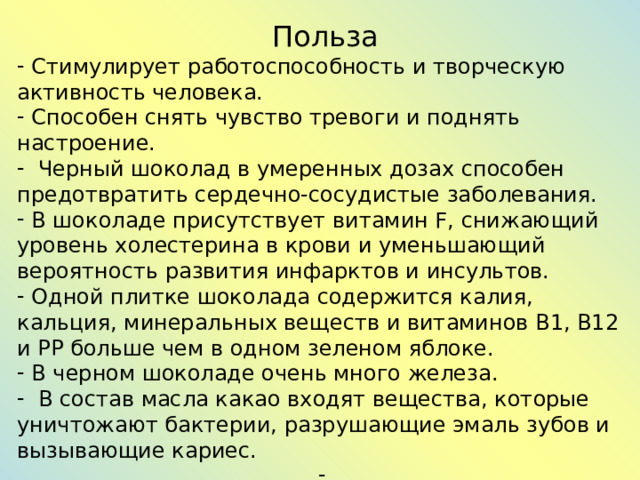 Польза  Стимулирует работоспособность и творческую активность человека.  Способен снять чувство тревоги и поднять настроение.  Черный шоколад в умеренных дозах способен предотвратить сердечно-сосудистые заболевания.  В шоколаде присутствует витамин F, снижающий уровень холестерина в крови и уменьшающий вероятность развития инфарктов и инсультов.  Одной плитке шоколада содержится калия, кальция, минеральных веществ и витаминов В1, В12 и РР больше чем в одном зеленом яблоке.  В черном шоколаде очень много железа.  В состав масла какао входят вещества, которые уничтожают бактерии, разрушающие эмаль зубов и вызывающие кариес. . 