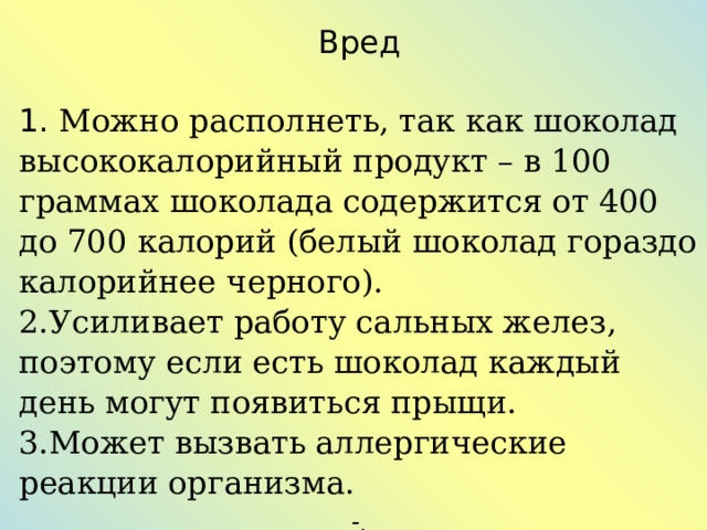 Вред  Можно располнеть, так как шоколад высококалорийный продукт – в 100 граммах шоколада содержится от 400 до 700 калорий (белый шоколад гораздо калорийнее черного). Усиливает работу сальных желез, поэтому если есть шоколад каждый день могут появиться прыщи. Может вызвать аллергические реакции организма. . 