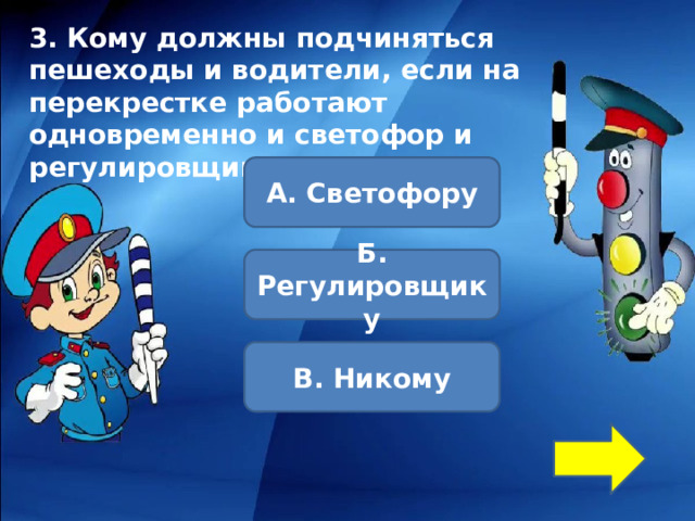 3. Кому должны подчиняться пешеходы и водители, если на перекрестке работают одновременно и светофор и регулировщик?      А. Светофору Б. Регулировщику В. Никому 