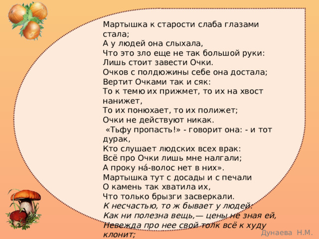 Мартышка к старости слаба глазами стала;  А у людей она слыхала,  Что это зло еще не так большой руки:  Лишь стоит завести Очки.  Очков с полдюжины себе она достала;  Вертит Очками так и сяк:  То к темю их прижмет, то их на хвост нанижет,  То их понюхает, то их полижет;  Очки не действуют никак.  «Тьфу пропасть!» - говорит она: - и тот дурак,  Кто слушает людских всех врак:  Всё про Очки лишь мне налгали;  А проку на́-волос нет в них».  Мартышка тут с досады и с печали  О камень так хватила их,  Что только брызги засверкали. К несчастью, то ж бывает у людей:  Как ни полезна вещь,— цены не зная ей,  Невежда про нее свой толк всё к худу клонит;  А ежели невежда познатней,  Так он её ещё и гонит. 