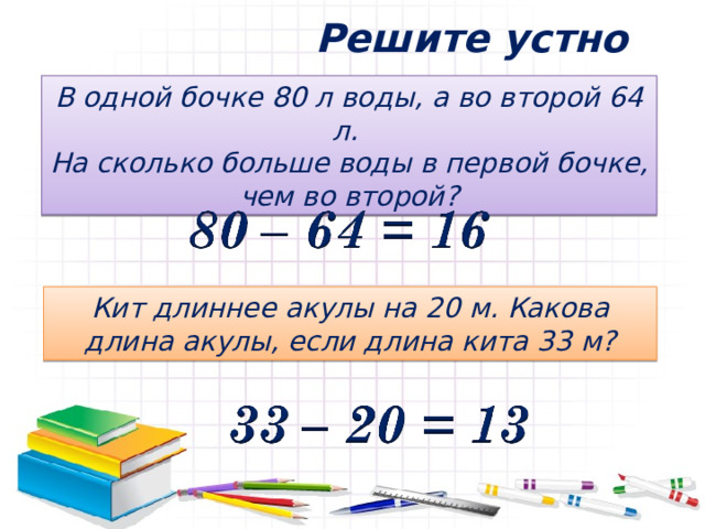 Решите устно В одной бочке 80 л воды, а во второй 64 л. На сколько больше воды в первой бочке, чем во второй? Кит длиннее акулы на 20 м. Какова длина акулы, если длина кита 33 м? 