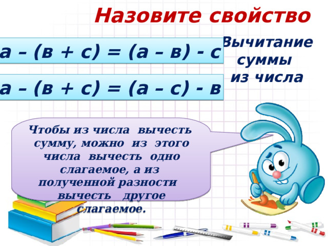 Назовите свойство Вычитание суммы из числа а – (в + с) = (а – в) - с а – (в + с) = (а – с) - в Чтобы из числа вычесть сумму, можно из этого числа вычесть одно слагаемое, а из полученной разности вычесть другое слагаемое. 