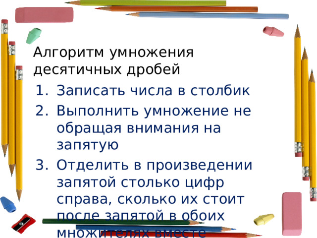 Алгоритм умножения десятичных дробей Записать числа в столбик Выполнить умножение не обращая внимания на запятую Отделить в произведении запятой столько цифр справа, сколько их стоит после запятой в обоих множителях вместе 