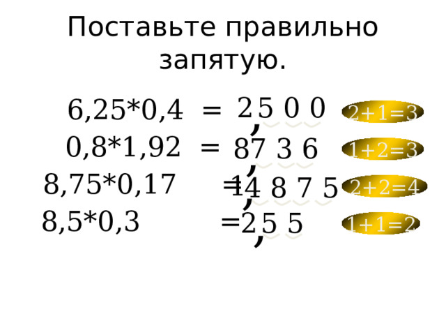 Поставьте правильно запятую. 6,25*0,4  = 2 5 0 0 2+1=3 , 0,8*1,92  = 8 7 3 6 1+2=3 , 8,75*0,17  = 4 8 7 5 1 2+2=4 , 8,5*0,3   = 5 5 2 1+1=2 , 