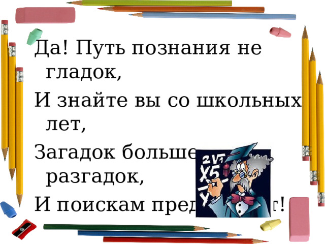 Да! Путь познания не гладок, И знайте вы со школьных лет, Загадок больше, чем разгадок, И поискам предела нет! 