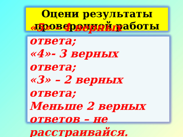 Оцени результаты проверочной работы  «5» - 4 верных ответа; «4»- 3 верных ответа; «3» – 2 верных ответа; Меньше 2 верных ответов – не расстраивайся.  