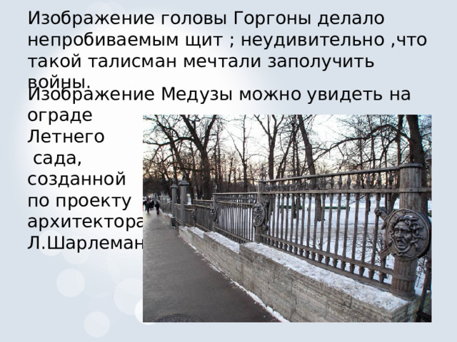 Изображение головы Горгоны делало непробиваемым щит ; неудивительно ,что такой талисман мечтали заполучить войны. Изображение Медузы можно увидеть на ограде Летнего  сада, созданной по проекту архитектора Л.Шарлеманя 
