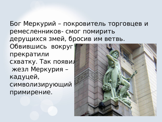 Бог Меркурий – покровитель торговцев и ремесленников- смог помирить дерущихся змей, бросив им ветвь. Обвившись вокруг нее, они тотчас прекратили схватку. Так появился  жезл Меркурия – кадуцей, символизирующий примирение. 