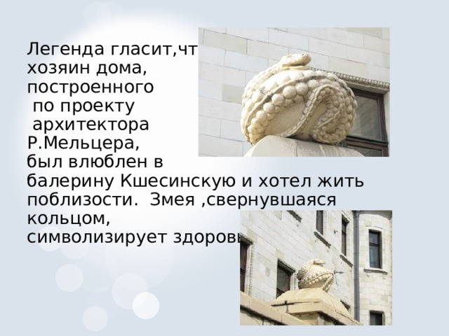 Легенда гласит,что хозяин дома, построенного  по проекту  архитектора Р.Мельцера, был влюблен в балерину Кшесинскую и хотел жить поблизости. Змея ,свернувшаяся кольцом, символизирует здоровье. 