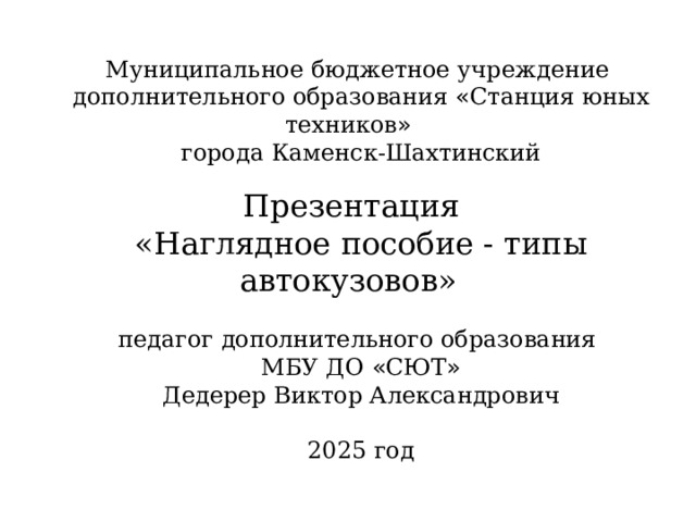 Муниципальное бюджетное учреждение дополнительного образования « Станция юных техников » города Каменск-Шахтинский Презентация «Наглядное пособие - типы автокузовов»  педагог дополнительного образования МБУ ДО « СЮТ » Дедерер Виктор Александрович 2025 год 