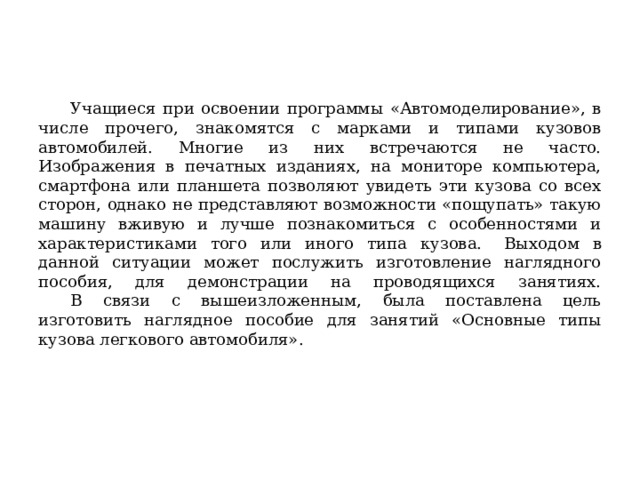  Учащиеся при освоении программы «Автомоделирование», в числе прочего, знакомятся с марками и типами кузовов автомобилей. Многие из них встречаются не часто. Изображения в печатных изданиях, на мониторе компьютера, смартфона или планшета позволяют увидеть эти кузова со всех сторон, однако не представляют возможности «пощупать» такую машину вживую и лучше познакомиться с особенностями и характеристиками того или иного типа кузова.  Выходом в данной ситуации может послужить изготовление наглядного пособия, для демонстрации на проводящихся занятиях.   В связи с вышеизложенным, была поставлена цель изготовить наглядное пособие для занятий «Основные типы кузова легкового автомобиля». 