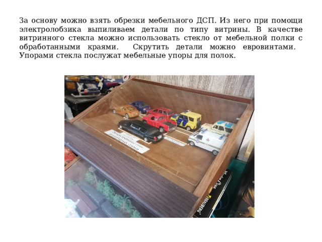 За основу можно взять обрезки мебельного ДСП. Из него при помощи электролобзика выпиливаем детали по типу витрины. В качестве витринного стекла можно использовать стекло от мебельной полки с обработанными краями. Скрутить детали можно евровинтами. Упорами стекла послужат мебельные упоры для полок. 