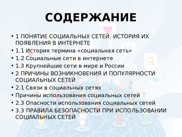 СОДЕРЖАНИЕ 1 ПОНЯТИЕ СОЦИАЛЬНЫХ СЕТЕЙ. ИСТОРИЯ ИХ ПОЯВЛЕНИЯ В ИНТЕРНЕТЕ 1.1 История термина «социальная сеть» 1.2 Социальные сети в интернете 1.3 Крупнейшие сети в мире и России 2 ПРИЧИНЫ ВОЗНИКНОВЕНИЯ И ПОПУЛЯРНОСТИ СОЦИАЛЬНЫХ СЕТЕЙ 2.1 Связи в социальных сетях Причины использования социальных сетей 2.3 Опасности использования социальных сетей 3.3  ПРАВИЛА БЕЗОПАСНОСТИ ПРИ ИСПОЛЬЗОВАНИИ СОЦИАЛЬНЫХ СЕТЕЙ 