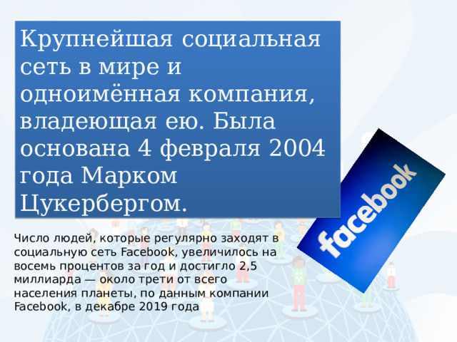 Крупнейшая социальная сеть в мире и одноимённая компания, владеющая ею. Была основана 4 февраля 2004 года Марком Цукербергом. Число людей, которые регулярно заходят в социальную сеть Facebook, увеличилось на восемь процентов за год и достигло 2,5 миллиарда — около трети от всего населения планеты, по данным компании Facebook, в декабре 2019 года 