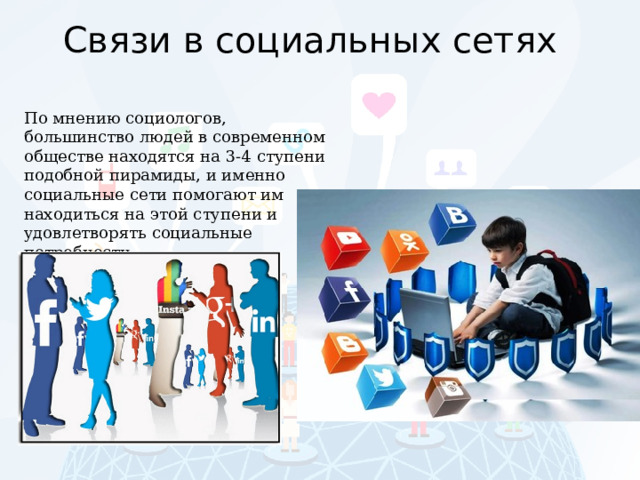 Связи в социальных сетях По мнению социологов, большинство людей в современном обществе находятся на 3-4 ступени подобной пирамиды, и именно социальные сети помогают им находиться на этой ступени и удовлетворять социальные потребности. 