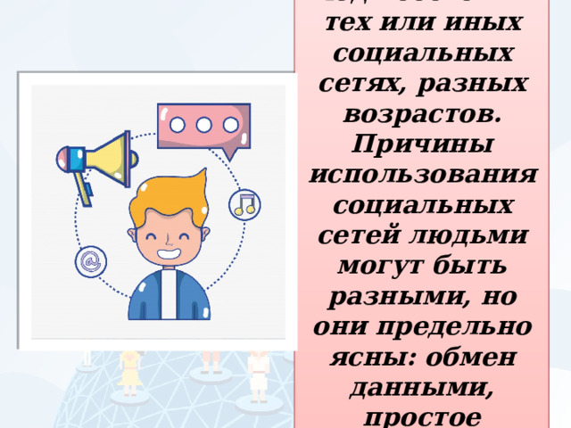 Почти все люди состоят в тех или иных социальных сетях, разных возрастов. Причины использования социальных сетей людьми могут быть разными, но они предельно ясны: обмен данными, простое общение. 