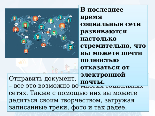 В последнее время социальные сети развиваются настолько стремительно, что вы можете почти полностью отказаться от электронной почты. Отправить документ, музыку, фотографии – все это возможно во многих социальных сетях. Также с помощью них вы можете делиться своим творчеством, загружая записанные треки, фото и так далее. 
