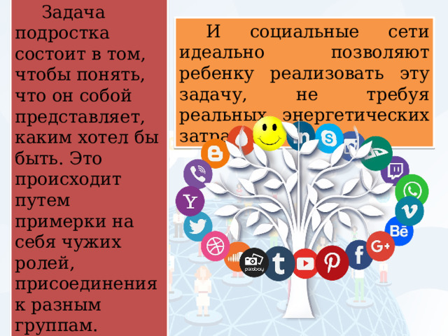 Задача подростка состоит в том, чтобы понять, что он собой представляет, каким хотел бы быть. Это происходит путем примерки на себя чужих ролей, присоединения к разным группам. И социальные сети идеально позволяют ребенку реализовать эту задачу, не требуя реальных энергетических затрат. 